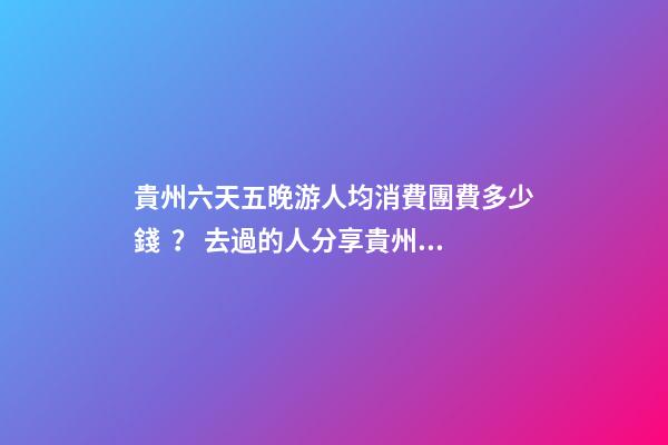 貴州六天五晚游人均消費團費多少錢？ 去過的人分享貴州純玩六天，點擊這篇全明白